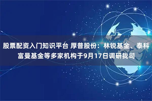 股票配资入门知识平台 厚普股份：林锐基金、泰科富曼基金等多家机构于9月17日调研我司