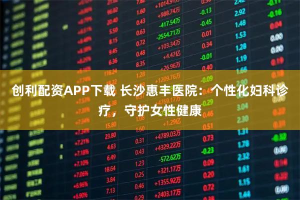创利配资APP下载 长沙惠丰医院：个性化妇科诊疗，守护女性健康