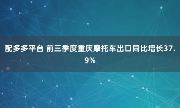 配多多平台 前三季度重庆摩托车出口同比增长37.9%