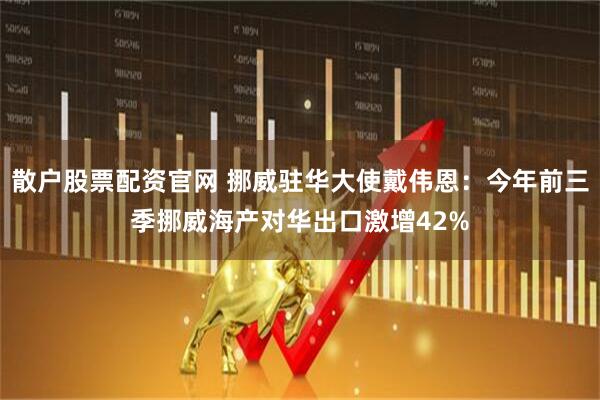 散户股票配资官网 挪威驻华大使戴伟恩：今年前三季挪威海产对华出口激增42%