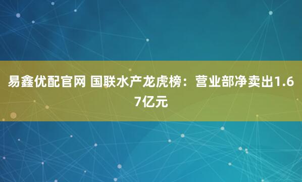易鑫优配官网 国联水产龙虎榜：营业部净卖出1.67亿元