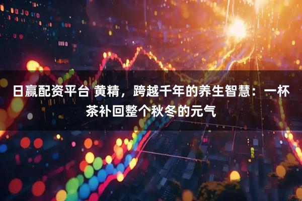 日赢配资平台 黄精，跨越千年的养生智慧：一杯茶补回整个秋冬的元气