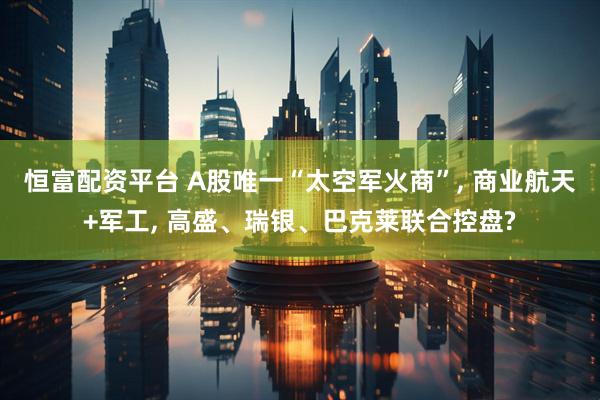 恒富配资平台 A股唯一“太空军火商”, 商业航天+军工, 高盛、瑞银、巴克莱联合控盘?