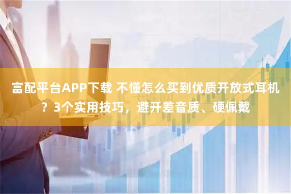 富配平台APP下载 不懂怎么买到优质开放式耳机？3个实用技巧，避开差音质、硬佩戴