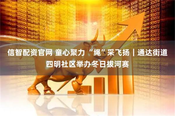 信智配资官网 童心聚力 “绳”采飞扬｜通达街道四明社区举办冬日拔河赛