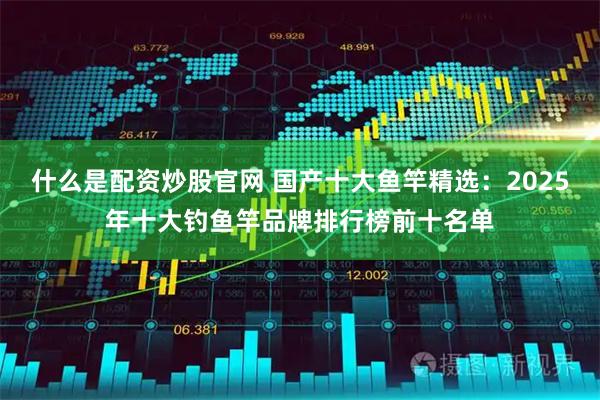什么是配资炒股官网 国产十大鱼竿精选：2025年十大钓鱼竿品牌排行榜前十名单