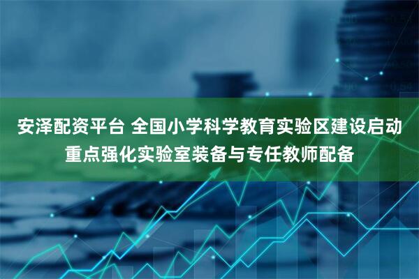 安泽配资平台 全国小学科学教育实验区建设启动重点强化实验室装备与专任教师配备