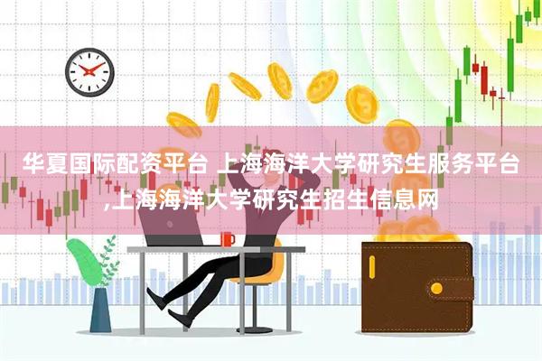 华夏国际配资平台 上海海洋大学研究生服务平台,上海海洋大学研究生招生信息网