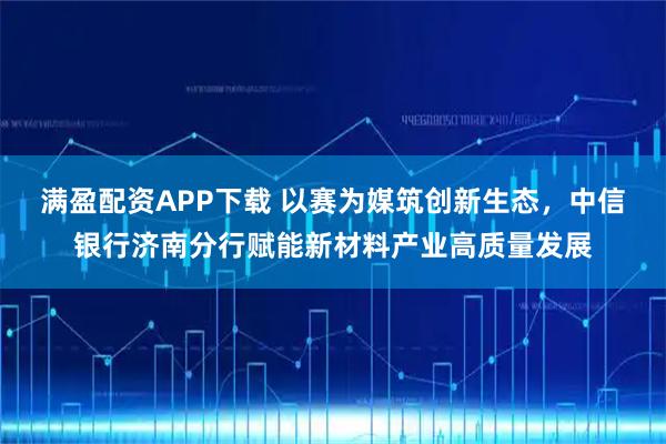 满盈配资APP下载 以赛为媒筑创新生态，中信银行济南分行赋能新材料产业高质量发展