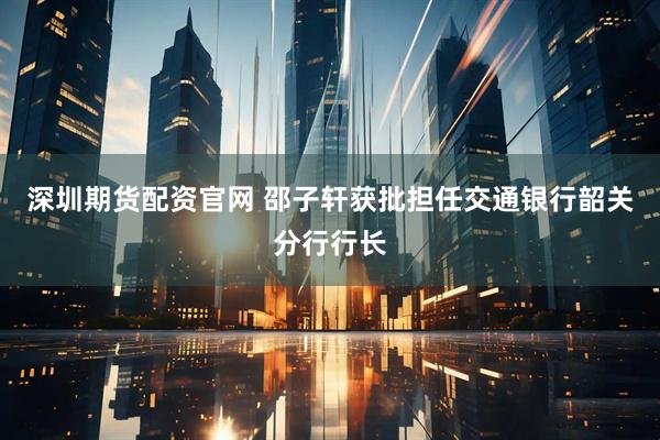 深圳期货配资官网 邵子轩获批担任交通银行韶关分行行长