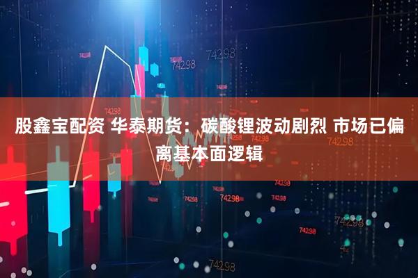 股鑫宝配资 华泰期货：碳酸锂波动剧烈 市场已偏离基本面逻辑