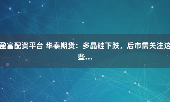 盈富配资平台 华泰期货：多晶硅下跌，后市需关注这些...