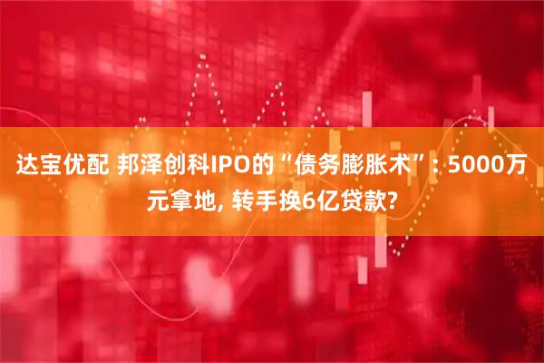 达宝优配 邦泽创科IPO的“债务膨胀术”: 5000万元拿地, 转手换6亿贷款?