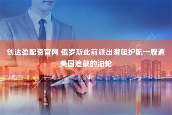创达盈配资官网 俄罗斯此前派出潜艇护航一艘遭美国追截的油轮