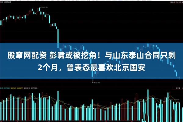 股窜网配资 彭啸或被挖角！与山东泰山合同只剩2个月，曾表态最喜欢北京国安