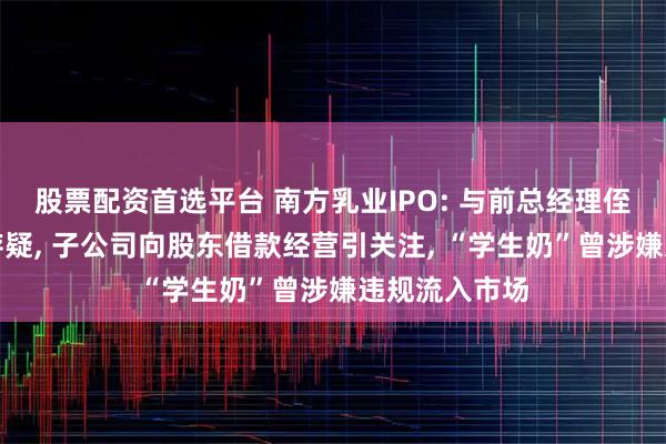 股票配资首选平台 南方乳业IPO: 与前总经理侄子关联交易存疑, 子公司向股东借款经营引关注, “学生奶”曾涉嫌违规流入市场