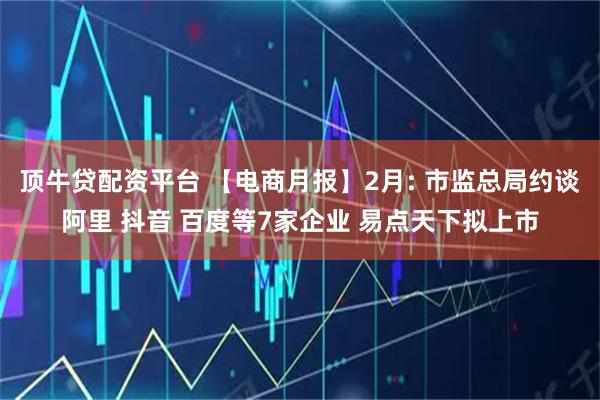 顶牛贷配资平台 【电商月报】2月: 市监总局约谈阿里 抖音 百度等7家企业 易点天下拟上市